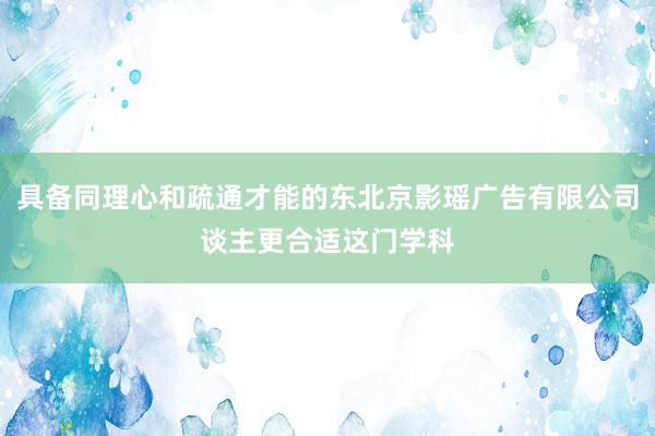 具备同理心和疏通才能的东北京影瑶广告有限公司谈主更合适这门学科