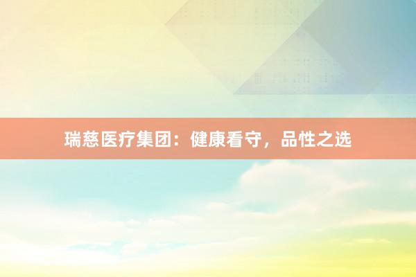 瑞慈医疗集团：健康看守，品性之选